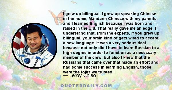 I grew up bilingual, I grew up speaking Chinese in the home, Mandarin Chinese with my parents, and I learned English because I was born and raised in the U.S. That really gave me an edge. I understand that, from the