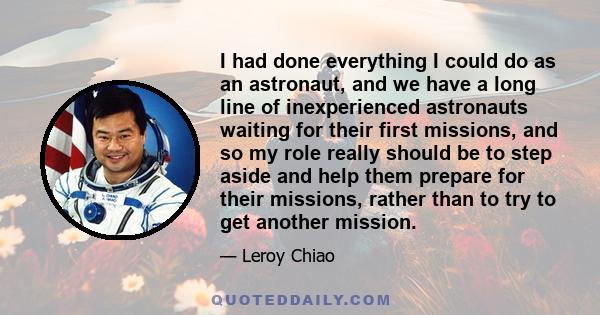 I had done everything I could do as an astronaut, and we have a long line of inexperienced astronauts waiting for their first missions, and so my role really should be to step aside and help them prepare for their