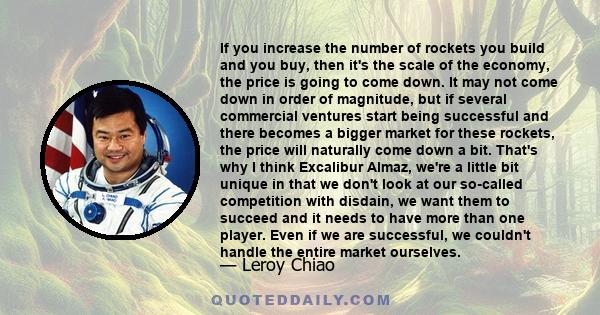 If you increase the number of rockets you build and you buy, then it's the scale of the economy, the price is going to come down. It may not come down in order of magnitude, but if several commercial ventures start