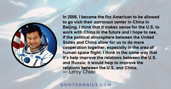 In 2006, I became the fist American to be allowed to go visit their astronaut center in China in Beijing. I think that it makes sense for the U.S. to work with China in the future and I hope to see, if the political