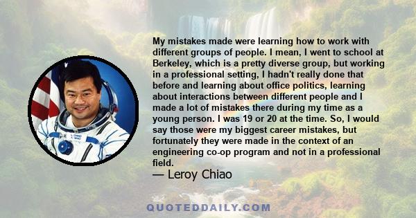 My mistakes made were learning how to work with different groups of people. I mean, I went to school at Berkeley, which is a pretty diverse group, but working in a professional setting, I hadn't really done that before