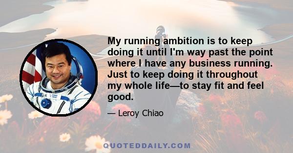 My running ambition is to keep doing it until I'm way past the point where I have any business running. Just to keep doing it throughout my whole life—to stay fit and feel good.