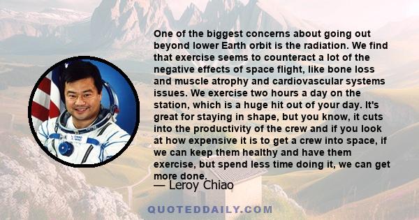 One of the biggest concerns about going out beyond lower Earth orbit is the radiation. We find that exercise seems to counteract a lot of the negative effects of space flight, like bone loss and muscle atrophy and