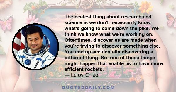 The neatest thing about research and science is we don't necessarily know what's going to come down the pike. We think we know what we're working on. Oftentimes, discoveries are made when you're trying to discover