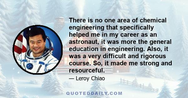 There is no one area of chemical engineering that specifically helped me in my career as an astronaut, it was more the general education in engineering. Also, it was a very difficult and rigorous course. So, it made me