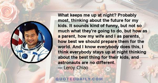 What keeps me up at night? Probably most, thinking about the future for my kids. It sounds kind of funny, but not so much what they're going to do, but how as a parent, how my wife and I as parents, how best we should