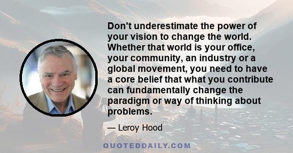 Don't underestimate the power of your vision to change the world. Whether that world is your office, your community, an industry or a global movement, you need to have a core belief that what you contribute can