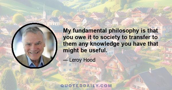 My fundamental philosophy is that you owe it to society to transfer to them any knowledge you have that might be useful.