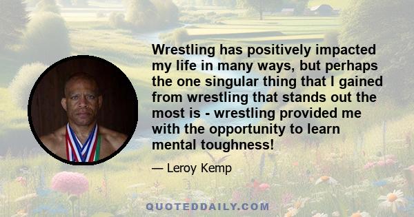 Wrestling has positively impacted my life in many ways, but perhaps the one singular thing that I gained from wrestling that stands out the most is ­ wrestling provided me with the opportunity to learn mental toughness!