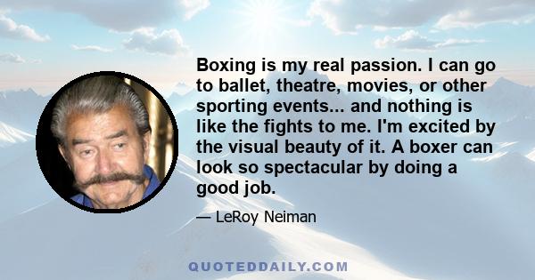 Boxing is my real passion. I can go to ballet, theatre, movies, or other sporting events... and nothing is like the fights to me. I'm excited by the visual beauty of it. A boxer can look so spectacular by doing a good