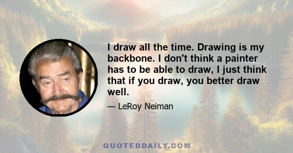 I draw all the time. Drawing is my backbone. I don't think a painter has to be able to draw, I just think that if you draw, you better draw well.