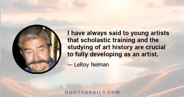 I have always said to young artists that scholastic training and the studying of art history are crucial to fully developing as an artist.