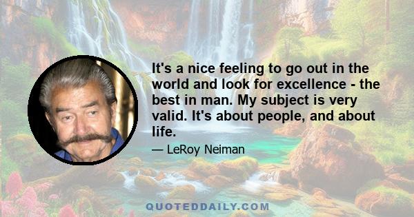 It's a nice feeling to go out in the world and look for excellence - the best in man. My subject is very valid. It's about people, and about life.