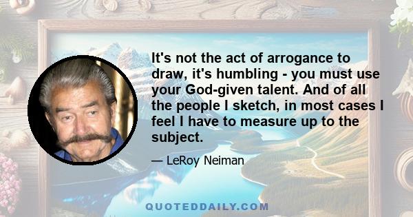 It's not the act of arrogance to draw, it's humbling - you must use your God-given talent. And of all the people I sketch, in most cases I feel I have to measure up to the subject.