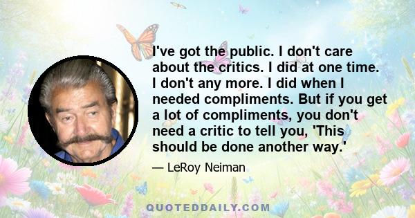 I've got the public. I don't care about the critics. I did at one time. I don't any more. I did when I needed compliments. But if you get a lot of compliments, you don't need a critic to tell you, 'This should be done