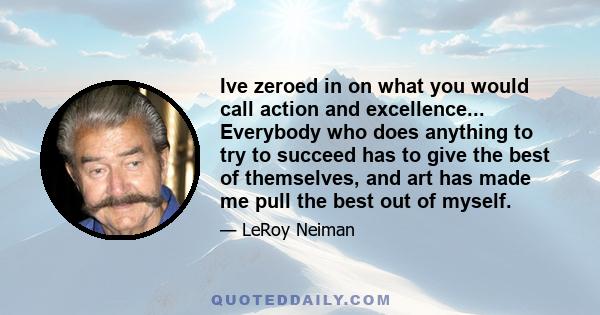 Ive zeroed in on what you would call action and excellence... Everybody who does anything to try to succeed has to give the best of themselves, and art has made me pull the best out of myself.