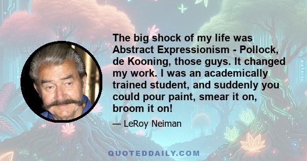 The big shock of my life was Abstract Expressionism - Pollock, de Kooning, those guys. It changed my work. I was an academically trained student, and suddenly you could pour paint, smear it on, broom it on!