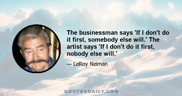 The businessman says 'If I don't do it first, somebody else will.' The artist says 'If I don't do it first, nobody else will.'