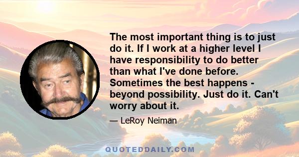 The most important thing is to just do it. If I work at a higher level I have responsibility to do better than what I've done before. Sometimes the best happens - beyond possibility. Just do it. Can't worry about it.