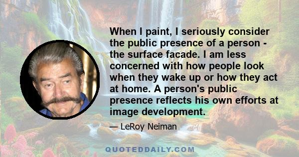 When I paint, I seriously consider the public presence of a person - the surface facade. I am less concerned with how people look when they wake up or how they act at home. A person's public presence reflects his own