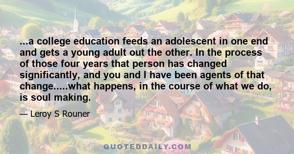 ...a college education feeds an adolescent in one end and gets a young adult out the other. In the process of those four years that person has changed significantly, and you and I have been agents of that