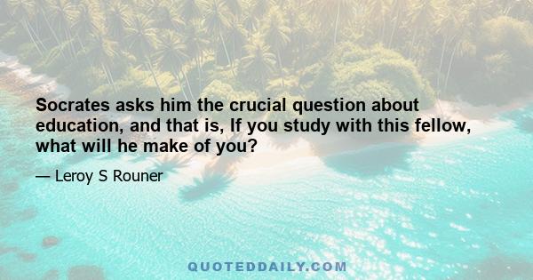 Socrates asks him the crucial question about education, and that is, If you study with this fellow, what will he make of you?