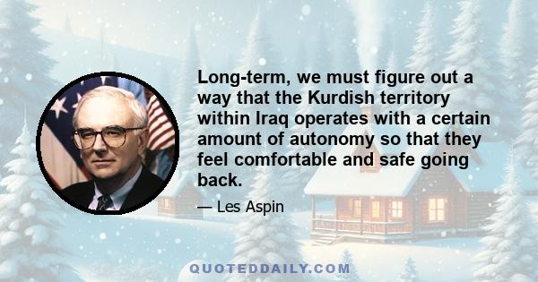 Long-term, we must figure out a way that the Kurdish territory within Iraq operates with a certain amount of autonomy so that they feel comfortable and safe going back.