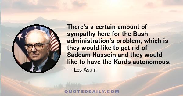 There's a certain amount of sympathy here for the Bush administration's problem, which is they would like to get rid of Saddam Hussein and they would like to have the Kurds autonomous.