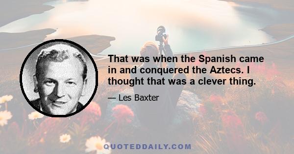 That was when the Spanish came in and conquered the Aztecs. I thought that was a clever thing.