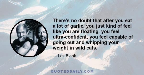 There's no doubt that after you eat a lot of garlic, you just kind of feel like you are floating, you feel ultra-confident, you feel capable of going out and whipping your weight in wild cats.