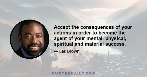 Accept the consequences of your actions in order to become the agent of your mental, physical, spiritual and material success.