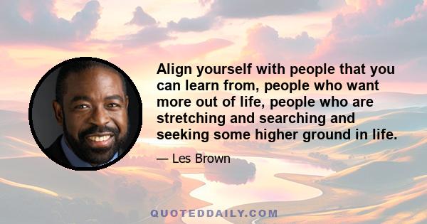 Align yourself with people that you can learn from, people who want more out of life, people who are stretching and searching and seeking some higher ground in life.