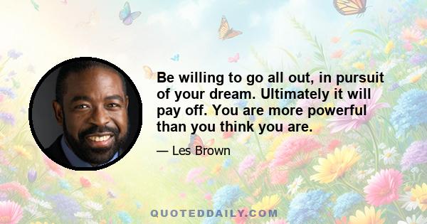 Be willing to go all out, in pursuit of your dream. Ultimately it will pay off. You are more powerful than you think you are.