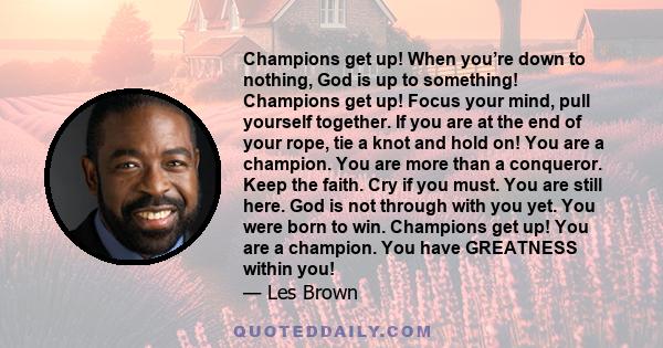 Champions get up! When you’re down to nothing, God is up to something! Champions get up! Focus your mind, pull yourself together. If you are at the end of your rope, tie a knot and hold on! You are a champion. You are