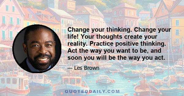 Change your thinking. Change your life! Your thoughts create your reality. Practice positive thinking. Act the way you want to be, and soon you will be the way you act.