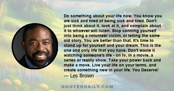 Do something about your life now. You know you are sick and tired of being sick and tired. Don't just think about it, look at it, and complain about it to whoever will listen. Stop conning yourself into being a