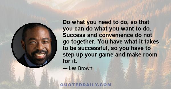 Do what you need to do, so that you can do what you want to do. Success and convenience do not go together. You have what it takes to be successful, so you have to step up your game and make room for it.