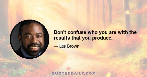 Don't confuse who you are with the results that you produce.