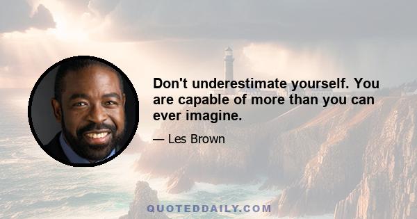 Don't underestimate yourself. You are capable of more than you can ever imagine.