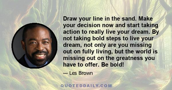 Draw your line in the sand. Make your decision now and start taking action to really live your dream. By not taking bold steps to live your dream, not only are you missing out on fully living, but the world is missing