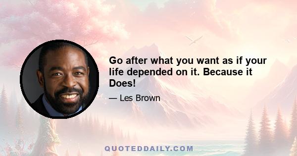 Go after what you want as if your life depended on it. Because it Does!