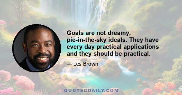 Goals are not dreamy, pie-in-the-sky ideals. They have every day practical applications and they should be practical.