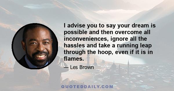 I advise you to say your dream is possible and then overcome all inconveniences, ignore all the hassles and take a running leap through the hoop, even if it is in flames.