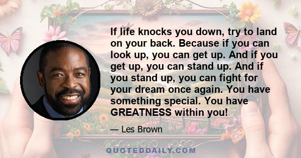 If life knocks you down, try to land on your back. Because if you can look up, you can get up. And if you get up, you can stand up. And if you stand up, you can fight for your dream once again. You have something