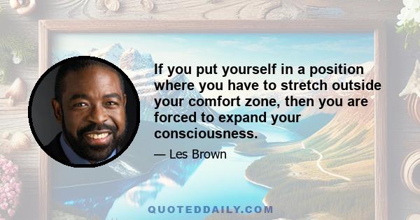 If you put yourself in a position where you have to stretch outside your comfort zone, then you are forced to expand your consciousness.