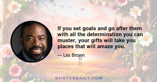 If you set goals and go after them with all the determination you can muster, your gifts will take you places that will amaze you.