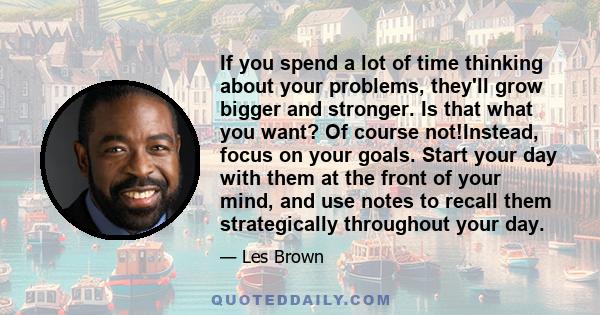 If you spend a lot of time thinking about your problems, they'll grow bigger and stronger. Is that what you want? Of course not!Instead, focus on your goals. Start your day with them at the front of your mind, and use