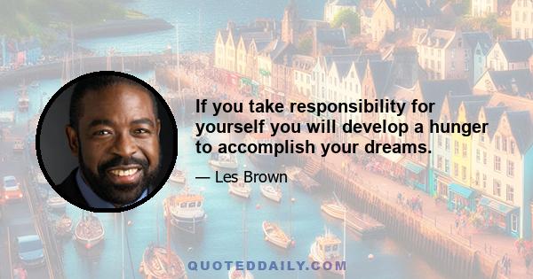 If you take responsibility for yourself you will develop a hunger to accomplish your dreams.