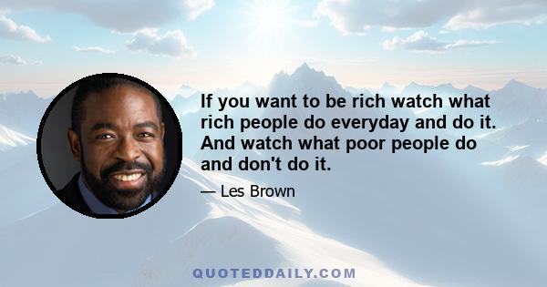 If you want to be rich watch what rich people do everyday and do it. And watch what poor people do and don't do it.