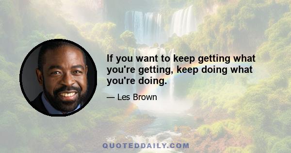 If you want to keep getting what you're getting, keep doing what you're doing.